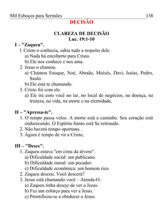 Mil Esboços para Sermões
DECISÃO
CLAREZA DE DECISÃO
Luc. 19:1-10
I – "Zaqueu".
l. Cristo o conhecia, sabia tudo a respeito dele.
a) Nada há encoberto para Cristo.
b) Ele nos conhece e nos ama.
2. Jesus o chamou.
a) Chamou Enoque, Noé, Abraão, Moisés, Davi, Isaías, Pedro,
Saulo.
b) Ele está te chamando.
3. Cristo foi com ele.
a) Ele irá com você no lar, no local de negócios, na doença, na
tristeza, na vida, na morte e na eternidade,
II – "Apressa-te".
1. O tempo passa veloz. A morte está a caminho. Seu coração está
endurecendo. O Espírito Santo está Se retirando.
2. Não haverá tempo oportuno. .
3. Agora é tempo de vir a Cristo,
III – "Desce".
1. Zaqueu estava "em cima da árvore".
a) Dificuldade social: um publicano.
b) Dificuldade moral: um pecador.
c) Dificuldade econômica: um homem rico.
2. Zaqueu desceu. Você descerá?
3. Jesus está chamando você – Atenda-O.
a) Zaqueu tinha desejo de ver a Jesus.
b) Fez um esforço para ver a Jesus.
c) Prontificou-se a obedecer a Jesus.
138
 