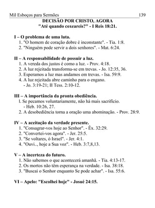 Mil Esboços para Sermões
DECISÃO POR CRISTO, AGORA
"Até quando coxeareis?" - I Reis 18:21.
I – O problema de uma luta.
1. "O homem de coração dobre é inconstante". - Tia. 1:8.
2. "Ninguém pode servir a dois senhores". - Mat. 6:24.
II – A responsabilidade de possuir a luz.
1. A vereda dos justos é como a luz. - Prov. 4:18.
2. A luz rejeitada transforma-se em trevas. - Jo. 12:35, 36.
3. Esperamos a luz mas andamos em trevas. - Isa. 59:9.
4. A luz rejeitada abre caminho para o engano.
- Jo. 3:19-21; II Tess. 2:10-12.
III – A importância da pronta obediência.
l. Se pecamos voluntariamente, não há mais sacrifício.
- Heb. 10:26, 27.
2. A desobediência torna a oração uma abominação. - Prov. 28:9.
IV – A aceitação da verdade presente.
1. "Consagrar-vos hoje ao Senhor". - Êx. 32:29.
2. "Convertei-vos agora". - Jer. 25:5.
3. "Se voltares, ó Israel". - Jer. 4:1.
4. "Ouvi.., hoje a Sua voz". - Heb. 3:7,8,13.
V – A incerteza do futuro.
1. Não sabemos o que acontecerá amanhã. - Tia. 4:13-17.
2. Os mortos não têm esperança na verdade. - Isa. 38:18.
3. "Buscai o Senhor enquanto Se pode achar". - Isa. 55:6.
VI – Apelo: "Escolhei hoje" - Josué 24:15.
139
 