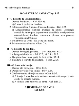 Mil Esboços para Sermões
O CARÁTER DO AMOR - Tiago 3:17
I – O Espírito de Longanimidade.
1. O amor é sofredor. - I Cor. 13:4 pp.
a) O amor é paciente e bondoso.
2. A longanimidade é um dos frutos do Espírito. - Gal. 5:22.
a) Longanimidade significa grandeza de ânimo. Disposição
natural do ânimo para suportar com serenidade e resignação as
contrariedades, insultos, vexames e ofensas, sem procurar
vingança ou retribuição.
3. Um atributo de Deus. - Ex. 34:6; Sal. 86:15.
4. Leva ao arrependimento. - Rom. 2:4.
II – O Espírito de Bondade.
1. O amor é benigno, paciente. - I Cor. 13:4; Gal. 5 :22.
2. A benignidade divina. - Sal. 17:7; 36:7; Jer. 31:3.
a) O espírito benévolo e gentil de Jacó. - Gên. 33:14.
3. Brandura, o segredo da grandeza. - II Sam. 22:36.
III – O Amor não Inveja.
1. O amor não é invejoso. - I Cor. 13:4.
2. O efeito devastador da inveja. - Prov. 27:4.
3. Confronto entre a inveja e o amor. - Cant. 8:6-7.
a) A inveja é uma das mais satânicas características que podem
existir no coração humano.
b) A inveja é uma das obras da carne. - Gal. 5:19-21.
A HUMILDADE DO AMOR
Sal. 138:6
14
 