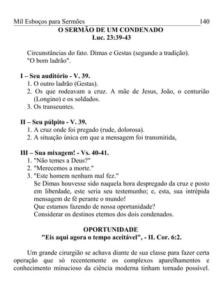 Mil Esboços para Sermões
O SERMÃO DE UM CONDENADO
Luc. 23:39-43
Circunstâncias do fato. Dimas e Gestas (segundo a tradição).
"O bom ladrão".
I – Seu auditório - V. 39.
1. O outro ladrão (Gestas).
2. Os que rodeavam a cruz. A mãe de Jesus, João, o centurião
(Longino) e os soldados.
3. Os transeuntes.
II – Seu púlpito - V. 39.
1. A cruz onde foi pregado (rude, dolorosa).
2. A situação única em que a mensagem foi transmitida,
III – Sua mixagem! - Vs. 40-41.
1. "Não temes a Deus?"
2. "Merecemos a morte."
3. "Este homem nenhum mal fez."
Se Dimas houvesse sido naquela hora despregado da cruz e posto
em liberdade, este seria seu testemunho; e, esta, sua intrépida
mensagem de fé perante o mundo!
Que estamos fazendo de nossa oportunidade?
Considerar os destinos eternos dos dois condenados.
OPORTUNIDADE
"Eis aqui agora o tempo aceitável", - II. Cor. 6:2.
Um grande cirurgião se achava diante de sua classe para fazer certa
operação que só recentemente os complexos aparelhamentos e
conhecimento minucioso da ciência moderna tinham tornado possível.
140
 