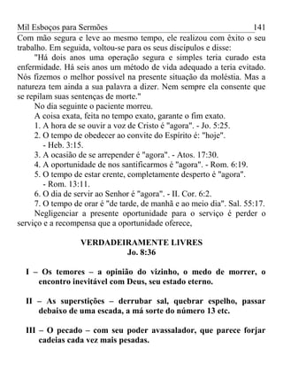 Mil Esboços para Sermões
Com mão segura e leve ao mesmo tempo, ele realizou com êxito o seu
trabalho. Em seguida, voltou-se para os seus discípulos e disse:
"Há dois anos uma operação segura e simples teria curado esta
enfermidade. Há seis anos um método de vida adequado a teria evitado.
Nós fizemos o melhor possível na presente situação da moléstia. Mas a
natureza tem ainda a sua palavra a dizer. Nem sempre ela consente que
se repilam suas sentenças de morte."
No dia seguinte o paciente morreu.
A coisa exata, feita no tempo exato, garante o fim exato.
1. A hora de se ouvir a voz de Cristo é "agora". - Jo. 5:25.
2. O tempo de obedecer ao convite do Espírito é: "hoje".
- Heb. 3:15.
3. A ocasião de se arrepender é "agora". - Atos. 17:30.
4. A oportunidade de nos santificarmos é "agora". - Rom. 6:19.
5. O tempo de estar crente, completamente desperto é "agora".
- Rom. 13:11.
6. O dia de servir ao Senhor é "agora". - II. Cor. 6:2.
7. O tempo de orar é "de tarde, de manhã e ao meio dia". Sal. 55:17.
Negligenciar a presente oportunidade para o serviço é perder o
serviço e a recompensa que a oportunidade oferece,
VERDADEIRAMENTE LIVRES
Jo. 8:36
I – Os temores – a opinião do vizinho, o medo de morrer, o
encontro inevitável com Deus, seu estado eterno.
II – As superstições – derrubar sal, quebrar espelho, passar
debaixo de uma escada, a má sorte do número 13 etc.
III – O pecado – com seu poder avassalador, que parece forjar
cadeias cada vez mais pesadas.
141
 