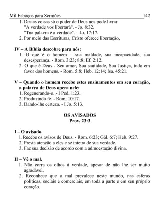 Mil Esboços para Sermões
1. Destas coisas só o poder de Deus nos pode livrar.
"A verdade vos libertará". - Jo. 8:32.
"Tua palavra é a verdade". – Jo. 17:17.
2. Por meio das Escrituras, Cristo oferece libertação,
IV – A Bíblia descobre para nós:
1. O que é o homem – sua maldade, sua incapacidade, sua
desesperança. - Rom. 3:23; 8:8; Ef. 2:12.
2. O que é Deus - Seu amor, Sua santidade, Sua Justiça, tudo em
favor dos homens. - Rom. 5:8; Heb. 12:14; Isa. 45:21.
V – Quando o homem recebe estes ensinamentos em seu coração,
a palavra de Deus opera nele:
1. Regenerando-o. - I Ped. 1:23.
2. Produzindo fé. - Rom, 10:17.
3. Dando-lhe certeza. - I Jo. 5:13.
OS AVISADOS
Prov. 23:3
I – O avisado.
l. Recebe os avisos de Deus. - Rom. 6:23; Gál. 6:7; Heb. 9:27.
2. Presta atenção a eles e se inteira de sua verdade.
3. Faz sua decisão de acordo com a admoestação divina.
II – Vê o mal.
l. Não corra os olhos à verdade, apesar de não lhe ser muito
agradável.
2. Reconhece que o mal prevalece neste mundo, nas esferas
políticas, sociais e comerciais, em toda a parte e em seu próprio
coração.
142
 