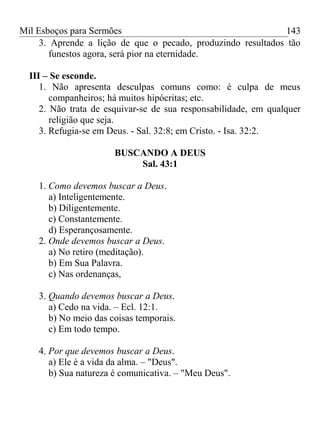 Mil Esboços para Sermões
3. Aprende a lição de que o pecado, produzindo resultados tão
funestos agora, será pior na eternidade.
III – Se esconde.
1. Não apresenta desculpas comuns como: é culpa de meus
companheiros; há muitos hipócritas; etc.
2. Não trata de esquivar-se de sua responsabilidade, em qualquer
religião que seja.
3. Refugia-se em Deus. - Sal. 32:8; em Cristo. - Isa. 32:2.
BUSCANDO A DEUS
Sal. 43:1
1. Como devemos buscar a Deus.
a) Inteligentemente.
b) Diligentemente.
c) Constantemente.
d) Esperançosamente.
2. Onde devemos buscar a Deus.
a) No retiro (meditação).
b) Em Sua Palavra.
c) Nas ordenanças,
3. Quando devemos buscar a Deus.
a) Cedo na vida. – Ecl. 12:1.
b) No meio das coisas temporais.
c) Em todo tempo.
4. Por que devemos buscar a Deus.
a) Ele é a vida da alma. – "Deus".
b) Sua natureza é comunicativa. – "Meu Deus".
143
 