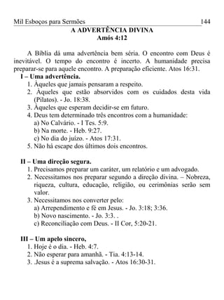 Mil Esboços para Sermões
A ADVERTÊNCIA DIVINA
Amós 4:12
A Bíblia dá uma advertência bem séria. O encontro com Deus é
inevitável. O tempo do encontro é incerto. A humanidade precisa
preparar-se para aquele encontro. A preparação eficiente. Atos 16:31.
I – Uma advertência.
1. Àqueles que jamais pensaram a respeito.
2. Àqueles que estão absorvidos com os cuidados desta vida
(Pilatos). - Jo. 18:38.
3. Àqueles que esperam decidir-se em futuro.
4. Deus tem determinado três encontros com a humanidade:
a) No Calvário. - I Tes. 5:9.
b) Na morte. - Heb. 9:27.
c) No dia do juízo. - Atos 17:31.
5. Não há escape dos últimos dois encontros.
II – Uma direção segura.
1. Precisamos preparar um caráter, um relatório e um advogado.
2. Necessitamos nos preparar segundo a direção divina. – Nobreza,
riqueza, cultura, educação, religião, ou cerimônias serão sem
valor.
3. Necessitamos nos converter pelo:
a) Arrependimento e fé em Jesus. - Jo. 3:18; 3:36.
b) Novo nascimento. - Jo. 3:3. .
c) Reconciliação com Deus. - II Cor, 5:20-21.
III – Um apelo sincero,
1. Hoje é o dia. - Heb. 4:7.
2. Não esperar para amanhã. - Tia. 4:13-14.
3. .Jesus é a suprema salvação. - Atos 16:30-31.
144
 