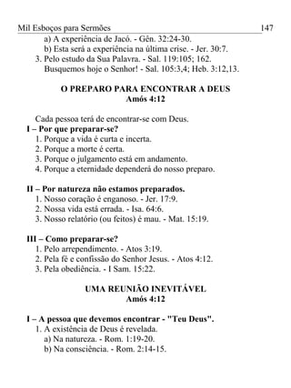 Mil Esboços para Sermões
a) A experiência de Jacó. - Gên. 32:24-30.
b) Esta será a experiência na última crise. - Jer. 30:7.
3. Pelo estudo da Sua Palavra. - Sal. 119:105; 162.
Busquemos hoje o Senhor! - Sal. 105:3,4; Heb. 3:12,13.
O PREPARO PARA ENCONTRAR A DEUS
Amós 4:12
Cada pessoa terá de encontrar-se com Deus.
I – Por que preparar-se?
1. Porque a vida é curta e incerta.
2. Porque a morte é certa.
3. Porque o julgamento está em andamento.
4. Porque a eternidade dependerá do nosso preparo.
II – Por natureza não estamos preparados.
1. Nosso coração é enganoso. - Jer. 17:9.
2. Nossa vida está errada. - Isa. 64:6.
3. Nosso relatório (ou feitos) é mau. - Mat. 15:19.
III – Como preparar-se?
1. Pelo arrependimento. - Atos 3:19.
2. Pela fé e confissão do Senhor Jesus. - Atos 4:12.
3. Pela obediência. - I Sam. 15:22.
UMA REUNIÃO INEVITÁVEL
Amós 4:12
I – A pessoa que devemos encontrar - "Teu Deus".
1. A existência de Deus é revelada.
a) Na natureza. - Rom. 1:19-20.
b) Na consciência. - Rom. 2:14-15.
147
 