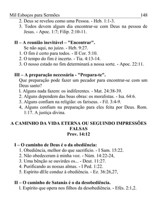 Mil Esboços para Sermões
2. Deus se revelou como uma Pessoa. - Heb. 1:1-3.
3. Todos devem algum dia encontrar-se com Deus na pessoa de
Jesus. - Apoc. 1:7; Filip. 2:10-11.
II – A reunião inevitável – "Encontrar".
Se não aqui, no juízo. - Heb. 9:27.
1. O fim é certo para todos. - II Cor. 5:10.
2. O tempo do fim é incerto. - Tia. 4:13-14.
3. O nosso estado no fim determinará a nossa sorte. - Apoc. 22:11.
III – A preparação necessária - "Prepara-te".
Que preparação pode fazer um pecador para encontrar-se com um
Deus santo?
l. Alguns nada fazem: os indiferentes. - Mat. 24:38-39.
2. Alguns dependem das boas obras: os moralistas. - Isa. 64:6.
3. Alguns confiam na religião: os fariseus. - Fil. 3:4-9.
4, Alguns confiam na preparação para eles feita por Deus. Rom.
1:17. A justiça divina.
A CAMINHO DA VIDA ETERNA OU SEGUINDO IMPRESSÕES
FALSAS
Prov. 14:12
I – O caminho de Deus é o da obediência:
1. Obediência, melhor do que sacrifício. - I Sam. 15:22.
2. Não obedeceram à minha voz. - Núm. 14:22-24,
3. Uma bênção se ouvirdes os... - Deut. 11:27.
4. Purificando as nossas almas. - I Ped. 1:22.
5. Espírito dEle conduz à obediência. - Ez. 36:26,27,
II – O caminho de Satanás é o da desobediência.
l. Espírito que opera nos filhos da desobediência. - Efés. 2:1,2.
148
 