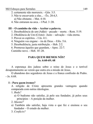 Mil Esboços para Sermões
2. certamente não morrereis. - Gên. 3:5.
3. Não te encurvarás a elas... - Êx. 20:4,5.
a) Não obstante. - Mat. 4:10.
4. Não entraram na arca. - I Ped. 3 :20.
III – O caminho da vida – Aceitar a palavra.
1. Desobediência de um (Adão) – pecado – morte. - Rom. 5:19.
2. Obediência de Um (Cristo)– Justo – salvação – vida eterna.
3. Provai os espíritos. - I Jo. 4:1.
4. Ninguém vos engane – ira de Deus. - Efés. 5:6.
5. Desobediência, justa retribuição. - Heb. 2:2.
6. Promessa àqueles que guardam, - Apoc. 22:7.
Caminho novo. - Heb. 10 :20.
PARA QUEM IREMOS NÓS?
Jo. 6:60-69; 68
A esperança dos judeus sobre o reino de Jesus e o terrível
desapontamento ao verem que outra era a missão de Jesus.
O abandono dos seguidores de Jesus e a franca confissão de Pedro.
- Jo. 6:68.
I – Para quem iremos?
A religião de Cristo apresenta grandes vantagens quando
comparada com outras ideologias.
1. Buda?
a) O budismo não satisfaz, já pelo seu fundador, já pelos seus
princípios – A posição da mulher.
2. Maomé?
a) Também não satisfaz, haja vista o que fez e ensinou o seu
fundador – O estado da mulher.
3. Confúcio?
149
 