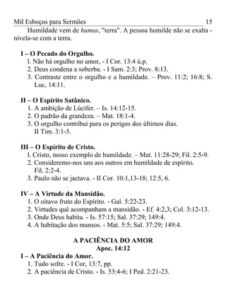 Mil Esboços para Sermões
Humildade vem de humus, "terra". A pessoa humilde não se exalta -
nivela-se com a terra.
I – O Pecado do Orgulho.
l. Não há orgulho no amor, - I Cor. 13:4 ú.p.
2. Deus condena a soberba. - I Sam. 2:3; Prov. 8:13.
3. Contraste entre o orgulho e a humildade. – Prov. 11:2; 16:8; S.
Luc, 14:11.
II – O Espírito Satânico.
1. A ambição de Lúcifer. – Is. 14:12-15.
2. O padrão da grandeza. – Mat. 18:1-4.
3. O orgulho contribui para os perigos dos últimos dias.
II Tim. 3:1-5.
III – O Espírito de Cristo.
l. Cristo, nosso exemplo de humildade. – Mat. 11:28-29; Fil. 2:5-9.
2. Consideremo-nos uns aos outros em humildade de espírito.
Fil. 2:2-4.
3. Paulo não se jactava. - II Cor. 10:1,13-18; 12:5, 6.
IV – A Virtude da Mansidão.
1. O oitavo fruto do Espírito. - Gal. 5:22-23.
2. Virtudes quê acompanham a mansidão. - Ef. 4:2,3; Col. 3:12-13.
3. Onde Deus habita. - Is. 57:15; Sal. 37:29; 149:4.
4. A habitação dos mansos. - Mat. 5:5; Sal. 37:29; 149:4.
A PACIÊNCIA DO AMOR
Apoc. 14:12
I – A Paciência do Amor.
1. Tudo sofre. - I Cor, 13:7, pp.
2. A paciência de Cristo. - Is. 53:4-6; I Ped. 2:21-23.
15
 