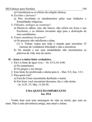 Mil Esboços para Sermões
a) Considerem-se os efeitos da religião chinesa.
4. Escribas e fariseus?
a) Eles invalidam os mandamentos pelas suas tradições e
formalidades religiosas.
5. Filósofos, teólogos ou cientistas?
a) Dizem-se sábios, mas são loucos, não crêem em Jesus e nas
Escrituras, e os últimos inventam algo para a destruição de
seus semelhantes.
6. Fontes mundanas de prazer?
a) Os prazeres não satisfazem a alma.
(1) J. Tinkan viajou por todo o mundo para encontrar 15
minutos de verdadeira felicidade e não a encontrou.
b) No mundo e nas suas modalidades não encontramos as
palavras de vida, mas de morte.
II – Jesus é a única fonte verdadeira.
1. Ele é a fonte de água viva.- - Jo. 4:13,14; 6:40.
a) Os samaritanos.
b) Os gregos e seu desejo.
2. Esta fonte foi profetizada e aberta para ti. - Dan. 9:2; Zac. 13:1.
3. Para quem irás?
a) Fora de Cristo encontrarás desilusão e morte.
b) Em Jesus você encontrará descanso, faz e vida eterna.
- Jo. 6:35, 37; Mat. 11:28-30.
UMA QUESTÃO IMPORTANTE
Isa. 55:6
.
Venho hoje com uma mensagem de vida ou morte, que cura ou
mata. Não é uma advertência antiga, mas atual e solene.
150
 