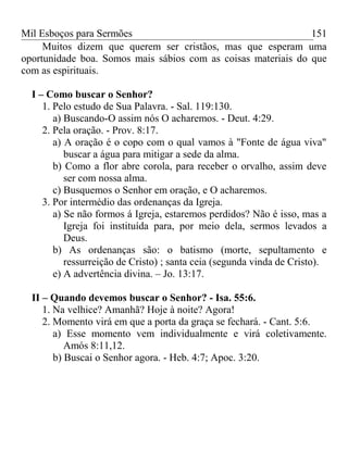 Mil Esboços para Sermões
Muitos dizem que querem ser cristãos, mas que esperam uma
oportunidade boa. Somos mais sábios com as coisas materiais do que
com as espirituais.
I – Como buscar o Senhor?
1. Pelo estudo de Sua Palavra. - Sal. 119:130.
a) Buscando-O assim nós O acharemos. - Deut. 4:29.
2. Pela oração. - Prov. 8:17.
a) A oração é o copo com o qual vamos à "Fonte de água viva"
buscar a água para mitigar a sede da alma.
b) Como a flor abre corola, para receber o orvalho, assim deve
ser com nossa alma.
c) Busquemos o Senhor em oração, e O acharemos.
3. Por intermédio das ordenanças da Igreja.
a) Se não formos á Igreja, estaremos perdidos? Não é isso, mas a
Igreja foi instituída para, por meio dela, sermos levados a
Deus.
b) As ordenanças são: o batismo (morte, sepultamento e
ressurreição de Cristo) ; santa ceia (segunda vinda de Cristo).
e) A advertência divina. – Jo. 13:17.
II – Quando devemos buscar o Senhor? - Isa. 55:6.
1. Na velhice? Amanhã? Hoje à noite? Agora!
2. Momento virá em que a porta da graça se fechará. - Cant. 5:6.
a) Esse momento vem individualmente e virá coletivamente.
Amós 8:11,12.
b) Buscai o Senhor agora. - Heb. 4:7; Apoc. 3:20.
151
 