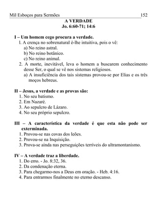Mil Esboços para Sermões
A VERDADE
Jo. 6:60-71; 14:6
I – Um homem cego procura a verdade.
l. A crença no sobrenatural é-lhe intuitiva, pois o vê:
a) No reino astral.
b) No reino botânico.
c) No reino animal.
2. A morte, inevitável, leva o homem a buscarem conhecimento
desse Ser, o qual se vê nos sistemas religiosos.
a) A insuficiência dos tais sistemas provou-se por Elias e os três
moços hebreus.
II – Jesus, a verdade e as provas são:
1. No seu batismo.
2. Em Nazaré.
3. Ao sepulcro de Lázaro.
4. No seu próprio sepulcro.
III – A característica da verdade é que esta não pode ser
exterminada.
1. Provou-se nas covas dos leões.
2. Provou-se na Inquisição.
3. Prova-se ainda nas perseguições terríveis do ultramontanismo.
IV – A verdade traz a liberdade.
1. Do erro. - Jo. 8:32, 36.
2. Da condenação eterna.
3. Para chegarmo-nos a Deus em oração. - Heb. 4:16.
4. Para entrarmos finalmente no eterno descanso.
152
 