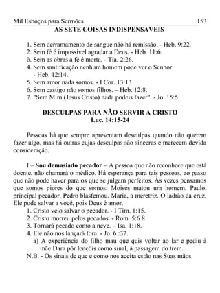 Mil Esboços para Sermões
AS SETE COISAS INDISPENSAVEIS
1. Sem derramamento de sangue não há remissão. - Heb. 9:22.
2. Sem fé é impossível agradar a Deus. - Heb. 11:6.
ò. Sem as obras a fé é morta. - Tia. 2:26.
4. Sem santificação nenhum homem pode ver o Senhor.
- Heb. 12:14.
5. Sem amor nada somos. - I Cor. 13:13.
6. Sem castigo não somos filhos. – Heb. 12:8.
7. "Sem Mim (Jesus Cristo) nada podeis fazer". - Jo. 15:5.
DESCULPAS PARA NÃO SERVIR A CRISTO
Luc. 14:15-24
Pessoas há que sempre apresentam desculpas quando não querem
fazer algo, mas há outras cujas desculpas são sinceras e merecem devida
consideração.
I – Sou demasiado pecador – A pessoa que não reconhece que está
doente, não chamará o médico. Há esperança para tais pessoas, ao passo
que não pode haver para os que se julgam perfeitos. Às vezes pensamos
que somos piores do que somos: Moisés matou um homem. Paulo,
principal pecador, Pedro blasfemou. Maria, a meretriz. O ladrão da cruz.
Ele pode salvar a você, pois Deus é amor.
1. Cristo veio salvar o pecador. - I Tim. 1:15.
2. Cristo morreu pelos pecados. - Rom. 5:6 8.
3. Tornará pecado como a neve. – Isa. 1:18.
4. Ele não nos lançará fora. - Jo. 6 :37.
a) A experiência do filho mau que quis voltar ao lar e pediu à
mãe Dara pôr lençóis como sinal, à passagem do trem.
N.B. - Os sinais de que e como nos aceita estão nas Suas mãos.
153
 