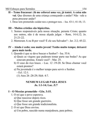 Mil Esboços para Sermões
II – Temo fracassar: Já me esforcei uma vez, já tentei. A coisa não
vai. Que diremos de uma criança começando a andar? Não vale a
pena procurar andar?
1. Deus tem prometido cuidar-nos e proteger-nos. - Isa. 43:1; 41:10, 13.
III – Muitos cristãos são hipócritas.
1. Somos responsáveis pela nossa situação, perante Cristo; quanto
aos outros, não é de nossa alçada julgar. - Rom, 14:4,12; Jo.
21:21-22.
2. Morreram A ou B por você? É ele seu Salvador? - Jer. 2:2; 45:22.
IV – Ainda é cedo; sou muito jovem! Tenho muito tempo; deixarei
para mais tarde.
1. Quando é que se deve buscar o Senhor? - Isa. 55:6.
a) Quais as virgens que puderam tomar parte nas bodas? As que
estavam prontas. Estará você? - Mat. 25.
b) O caso do rico louco. - Luc. 12 :19-20. Se Deus chamar você
estará prontos?
e) Na juventude é o melhor tempo para servir o Senhor.
- Ecl. 12:1.
(1) Atos 26 :28-29; Heb. 4:7.
NENHUM LUGAR PARA JESUS
Jo. 1:1-14; Luc. Z:7
I – O Messias prometido - Gên. 3:15.
1. O rei que o povo esperava.
a) Que nascesse depois ricos.
b) Que fosse um grande guerreiro.
c) Que fosse um grande tradicionalista.
2. O rei que Deus enviou.
a) Um pobre, nascido numa manjedoura, para pobres.
154
 