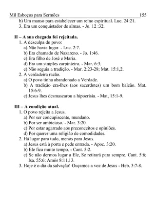 Mil Esboços para Sermões
b) Um manso para estabelecer um reino espiritual. Luc. 24:21.
3. Era um conquistador de almas. - Jo. 12 :32.
II – A sua chegada foi rejeitada.
1. A desculpa do povo:
a) Não havia lugar. - Luc. 2:7.
b) Era chamado de Nazareno. - Jo. 1:46.
c) Era filho de José e Maria.
d) Era um simples carpinteiro. - Mar. 6:3.
e) Não seguia a tradição. - Mar. 2:23-28; Mat. 15:1,2.
2. A verdadeira razão.
a) O povo tinha abandonado a Verdade.
b) A tradição era-lhes (aos sacerdotes) um bom balcão. Mat.
15:6-9.
c) Jesus lhes desmascarou a hipocrisia. - Mat, 15:1-9.
III – A condição atual.
1. O povo rejeita a Jesus.
a) Por ser concupiscente, mundano.
b) Por ser ambicioso. - Mar. 3:20.
c) Por estar agarrado aos preconceitos e opiniões.
d) Por querer uma religião de comodidades.
2. Há lugar para tudo, menos para Jesus.
a) Jesus está à porta e pede entrada. - Apoc. 3:20.
b) Ele fica muito tempo. - Cant. 5:2.
c) Se não dermos lugar a Ele, Se retirará para sempre. Cant. 5:6;
Isa. 55:6; Amós 8:11,13.
3. Hoje é o dia da salvação! Ouçamos a voz de Jesus - Heb. 3:7-8.
155
 