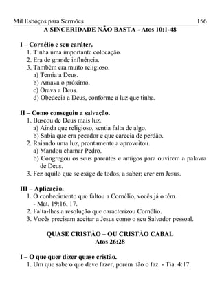 Mil Esboços para Sermões
A SINCERIDADE NÃO BASTA - Atos 10:1-48
I – Cornélio e seu caráter.
1. Tinha uma importante colocação.
2. Era de grande influência.
3. Também era muito religioso.
a) Temia a Deus.
b) Amava o próximo.
c) Orava a Deus.
d) Obedecia a Deus, conforme a luz que tinha.
II – Como conseguiu a salvação.
1. Buscou de Deus mais luz.
a) Ainda que religioso, sentia falta de algo.
b) Sabia que era pecador e que carecia de perdão.
2. Raiando uma luz, prontamente a aproveitou.
a) Mandou chamar Pedro.
b) Congregou os seus parentes e amigos para ouvirem a palavra
de Deus.
3. Fez aquilo que se exige de todos, a saber; crer em Jesus.
III – Aplicação.
1. O conhecimento que faltou a Cornélio, vocês já o têm.
- Mat. 19:16, 17.
2. Falta-lhes a resolução que caracterizou Cornélio.
3. Vocês precisam aceitar a Jesus como o seu Salvador pessoal.
QUASE CRISTÃO – OU CRISTÃO CABAL
Atos 26:28
I – O que quer dizer quase cristão.
1. Um que sabe o que deve fazer, porém não o faz. - Tia. 4:17.
156
 