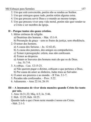 Mil Esboços para Sermões
2. Um que está convencido, porém não se rendeu ao Senhor.
3. Um que entregou quase tudo, porém retém alguma coisa.
4. Um que procura servir Deus e o mundo ao mesmo tempo.
5. Um que procura viver uma vida moral, porém não quer render-se
a Cristo e ser membro da Igreja.
II – Porque tantos são quase cristãos.
1. Idéias errôneas de religião.
a) Doutrinas dos homens. - Mat. 15:1-9.
b) Presunção da graça – sem os frutos da justiça, sem obediência.
2. O temor dos homens.
a) A causa dos fariseus. - Jo. 12:42,43,
b) A causa dos parentes, dos amigos ou companheiros.
c) Temor à perseguição: crêem, mas não confessam.
d) Temor ao desprezo.
e) Amam os louvores dos homens mais do que os de Deus.
- Isa. 51:7-9.
3. A cobiça. - Luc. 12:15-21.
a) Não querem pagar o dízimo, cobiçam o que pertence a Deus.
b) Por causa do amor ao dinheiro, Judas traiu ao Salvador.
4. O amor aos prazeres e ao mundo. - II Tim. 3:1-7.
5. Pecados não confessados. - Prov. 5:22.
6. Adiamento. - Atos 22:16; 26:19.
III – A insensatez de viver desta maneira quando Cristo fez tanto
por nós.
1. Atos 16:31,32; Miq. 6:3; Jo. 5:46.
2. Heb. 12:25; Heb. 10:25.
Quando tudo o que é bom neste mundo é nosso em Cristo.
- Heb. 2:1-3.
157
 