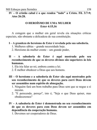 Mil Esboços para Sermões
IV – O cristão cabal é o que rendeu "tudo" a Cristo. Fil. 3:7-9;
Atos 26:28.
O HEROÍSMO DE UMA MULHER
Ester 4:15,16
A coragem que a mulher em geral revela eia situações críticas
especiais, não obstante a delicadeza de sua constituição.
I – A grandeza do heroísmo de Ester é revelada pela sua sabedoria.
1. Mulheres sábias – grande necessidade hoje.
2. Heroísmo da mulher crente – um grande poder,
II – A sabedoria de Ester é aqui mostrada pelo seu
reconhecimento de que os deveres divinos são superiores às leis
humanas.
1. Ela iria falar ao rei, embora contra a lei.
2. É melhor obedecer a Deus que aos homens.
III – O heroísmo e a sabedoria de Ester são aqui mostrados pelo
seu reconhecimento de que os deveres para corri Deus devem
ser assumidos num espírito de abnegação.
1. Ninguém fará um bom trabalho para Deus sem que se negue a si
mesmo.
2. "E perecendo, pereço", isto é, "Seja o que Deus quiser, mas
obedeceremos"
IV – A sabedoria de Ester é demonstrada no seu reconhecimento
de que os deveres para com Deus devem ser assumidos em
dependência da cooperação humana.
1. Devemos ser cooperadores de Deus.
158
 