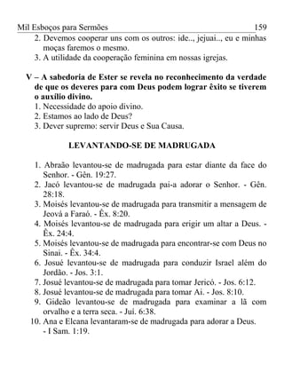 Mil Esboços para Sermões
2. Devemos cooperar uns com os outros: ide.., jejuai.., eu e minhas
moças faremos o mesmo.
3. A utilidade da cooperação feminina em nossas igrejas.
V – A sabedoria de Ester se revela no reconhecimento da verdade
de que os deveres para com Deus podem lograr êxito se tiverem
o auxílio divino.
1. Necessidade do apoio divino.
2. Estamos ao lado de Deus?
3. Dever supremo: servir Deus e Sua Causa.
LEVANTANDO-SE DE MADRUGADA
1. Abraão levantou-se de madrugada para estar diante da face do
Senhor. - Gên. 19:27.
2. Jacó levantou-se de madrugada pai-a adorar o Senhor. - Gên.
28:18.
3. Moisés levantou-se de madrugada para transmitir a mensagem de
Jeová a Faraó. - Êx. 8:20.
4. Moisés levantou-se de madrugada para erigir um altar a Deus. -
Êx. 24:4.
5. Moisés levantou-se de madrugada para encontrar-se com Deus no
Sinai. - Êx. 34:4.
6. Josué levantou-se de madrugada para conduzir Israel além do
Jordão. - Jos. 3:1.
7. Josué levantou-se de madrugada para tomar Jericó. - Jos. 6:12.
8. Josué levantou-se de madrugada para tomar Ai. - Jos. 8:10.
9. Gideão levantou-se de madrugada para examinar a lã com
orvalho e a terra seca. - Juí. 6:38.
10. Ana e Elcana levantaram-se de madrugada para adorar a Deus.
- I Sam. 1:19.
159
 