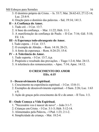 Mil Esboços para Sermões
3. O domínio próprio de Cristo. – Is. 53:7; Mat. 26:62-63; 27:12-14;
Luc. 23:8-9.
4. Oração para o domínio das palavras. - Sal, 19:14; 141:3.
II – A Confiança do Amor.
1. Tudo crê. - I Cor. 13:7.
2. A base da confiança. – Mar. 11:22; Heb. 11:1.
3. A manifestação da confiança de Paulo. - II Cor. 7:16; Gál. 5:10;
Fil. 1:6.
III –A Esperança todo-abrangente do Amor.
l. Tudo espera. - I Cor. 13:7.
2. O exemplo de Abraão. – Rom. 14:18, 20-21.
3. A fonte da esperança. - Rom. 8:24-25; 15:4.
IV – A Tolerância do Amor.
1. Tudo suporta. - I Cor. 13:7, ú.p.
2. Propósito e resultado das provações. - Tiago 1:2-4; Mat. 24:13.
3. A tolerância dos remanescentes. - Apoc. 7:14; Apoc. 14:12.
O CRESCIMENTO DO AMOR
Efés. 4:15
I – Desenvolvimento Espiritual.
1. Crescimento na experiência espiritual. - I Cor. 13:8-11.
2. Exemplos de desenvolvimento espiritual. - I Sam. 2:26; Luc. 1:63
e 8.
3. Ação de graças pelo crescimento da fé e do amor. - II Tess. 1:3.
II – Onde Começa a Vida Espiritual.
1. "Necessário vos é nascer de novo". - João 3:1-7.
2. Crianças em Cristo. - I Cor. 3:1-3; Heb. 5:12-14.
3. Alimentados pela Palavra, - I Ped. 1:23; 2:1-2.
4. Simplicidade de criança. - Mat. 18:2-4.
16
 