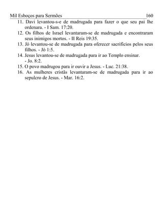 Mil Esboços para Sermões
11. Davi levantou-s-e de madrugada para fazer o que seu pai lhe
ordenara. - I Sam. 17:20.
12. Os filhos de Israel levantaram-se de madrugada e encontraram
seus inimigos mortos. - II Reis 19:35.
13. Jó levantou-se de madrugada para oferecer sacrifícios pelos seus
filhos. - Jó 1:5.
14. Jesus levantou-se de madrugada para ir ao Templo ensinar.
- Jo. 8:2.
15. O povo madrugou para ir ouvir a Jesus. - Luc. 21:38.
16. As mulheres cristãs levantaram-se de madrugada para ir ao
sepulcro de Jesus. - Mar. 16:2.
160
 