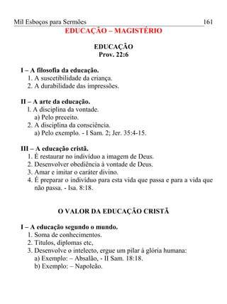 Mil Esboços para Sermões
EDUCAÇÃO – MAGISTÉRIO
EDUCAÇÃO
Prov. 22:6
I – A filosofia da educação.
1. A suscetibilidade da criança.
2. A durabilidade das impressões.
II – A arte da educação.
l. A disciplina da vontade.
a) Pelo preceito.
2. A disciplina da consciência.
a) Pelo exemplo. - I Sam. 2; Jer. 35:4-15.
III – A educação cristã.
1. É restaurar no indivíduo a imagem de Deus.
2. Desenvolver obediência à vontade de Deus.
3. Amar e imitar o caráter divino.
4. É preparar o indivíduo para esta vida que passa e para a vida que
não passa. - Isa. 8:18.
O VALOR DA EDUCAÇÃO CRISTÃ
I – A educação segundo o mundo.
1. Soma de conhecimentos.
2. Títulos, diplomas etc,
3. Desenvolve o intelecto, ergue um pilar à glória humana:
a) Exemplo: – Absalão, - II Sam. 18:18.
b) Exemplo: – Napoleão.
161
 
