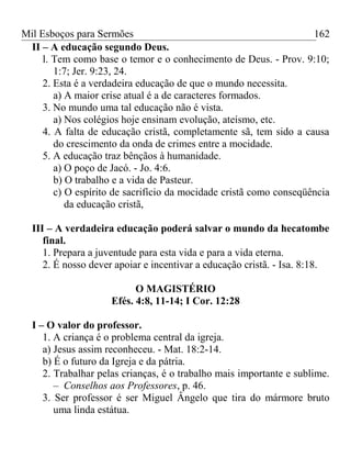Mil Esboços para Sermões
II – A educação segundo Deus.
l. Tem como base o temor e o conhecimento de Deus. - Prov. 9:10;
1:7; Jer. 9:23, 24.
2. Esta é a verdadeira educação de que o mundo necessita.
a) A maior crise atual é a de caracteres formados.
3. No mundo uma tal educação não é vista.
a) Nos colégios hoje ensinam evolução, ateísmo, etc.
4. A falta de educação cristã, completamente sã, tem sido a causa
do crescimento da onda de crimes entre a mocidade.
5. A educação traz bênçãos à humanidade.
a) O poço de Jacó. - Jo. 4:6.
b) O trabalho e a vida de Pasteur.
c) O espírito de sacrifício da mocidade cristã como conseqüência
da educação cristã,
III – A verdadeira educação poderá salvar o mundo da hecatombe
final.
1. Prepara a juventude para esta vida e para a vida eterna.
2. É nosso dever apoiar e incentivar a educação cristã. - Isa. 8:18.
O MAGISTÉRIO
Efés. 4:8, 11-14; I Cor. 12:28
I – O valor do professor.
1. A criança é o problema central da igreja.
a) Jesus assim reconheceu. - Mat. 18:2-14.
b) É o futuro da Igreja e da pátria.
2. Trabalhar pelas crianças, é o trabalho mais importante e sublime.
– Conselhos aos Professores, p. 46.
3. Ser professor é ser Miguel Ângelo que tira do mármore bruto
uma linda estátua.
162
 