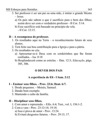 Mil Esboços para Sermões
3. Ser professor é ser um pai ou uma mãe, é imitar o grande Mestre
– Jesus.
a) Os pais não sabem o que é sacrifício para o bem dos filhos;
assim deve ser com o verdadeiro professor - II Cor. 5:14.
b) Esse sacrifício está baseado no princípio da vela.
- II Cor. 12:15.
II – A recompensa do professor.
1. Os resultados aqui na Terra – o reconhecimento futuro de seus
alunos.
2. Terá feito sua boa contribuição para a Igreja e para a pátria.
3. Os resultados no céu.
a) Apresentar-se-á Deus com os cordeirinhos que lhe foram
confiados. - Isa. 8:18
b) Resplandecerá como as estrelas. - Dan. 12:3; Educação, págs.
305, 306.
O DEVER DOS PAIS
A experiência de Eli - I Sam. 2:12
I – Ensinar seus filhos. - Prov. 22:6; Deut. 6:7.
1. Desde pequenos. - Moisés, Samuel.
2. Dando bom exemplo.
3. Mantendo o culto da família.
II – Disciplinar seus filhos.
1. Com amor e repreensão. - Efés. 6:4; Test., vol. I, 156:1-2.
2. Com a vara - Prov. 23:12-14; 19:18.
a) Isso é prova de amor - Prov. 13:24.
b) Evitará desgostos futuros. - Prov. 29:15, 17.
163
 