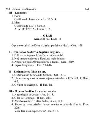Mil Esboços para Sermões
III – Exemplos.
1. Bom.
Os filhos de Jonadabe. - Jer. 35:5-14.
2. Mau.
Os filhos de Eli. - I Sam. 2.
ADVERTÊNCIA - I Sam. 3:13.
O LAR
Gên. 2:8; Sal. 139:1-14
O plano original de Deus - Um lar perfeito e ideal. - Gên. 1:28.
I – Resultados do desvio do plano original.
1. Dilúvio. – Separação de Deus. - Gên. 6:1-2.
2. Noé temeu e adorou a Deus, no meio iníquo.
3. Apesar de tudo Abraão honrou a Deus. - Gên. 18:19.
4. Jugos desiguais - II Cor. 6:14-16.
II – Ensinando os filhos no lar.
1. Os filhos são herança do Senhor. - Sal. 127:3.
2. Ele espera que os mesmos sejam ensinados. - Efés. 6:1, 4; Deut.
6:7.
3. O valor do exemplo. - II Tim. 1:5.
III – O culto familiar é a melhor escola.
1. A resolução de Josué. - Jos. 24:15.
2. O lar de Timóteo. - II Tim. 2:15.
3. Abraão manteve o altar do lar, - Gên, 12:8.
4. Todos os lares cristãos devem manter o culto da família. Prov.
22:6.
Você terá essa experiência? - Isa. 8:18.
164
 