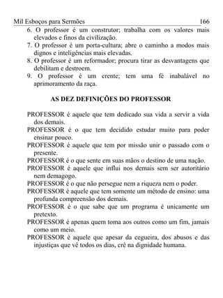 Mil Esboços para Sermões
6. O professor é um construtor; trabalha com os valores mais
elevados e finos da civilização.
7. O professor é um porta-cultura; abre o caminho a modos mais
dignos e inteligências mais elevadas.
8. O professor é um reformador; procura tirar as desvantagens que
debilitam e destroem.
9. O professor é um crente; tem uma fé inabalável no
aprimoramento da raça.
AS DEZ DEFINIÇÕES DO PROFESSOR
PROFESSOR é aquele que tem dedicado sua vida a servir a vida
dos demais.
PROFESSOR é o que tem decidido estudar muito para poder
ensinar pouco.
PROFESSOR é aquele que tem por missão unir o passado com o
presente.
PROFESSOR é o que sente em suas mãos o destino de uma nação.
PROFESSOR é aquele que influi nos demais sem ser autoritário
nem demagogo.
PROFESSOR é o que não persegue nem a riqueza nem o poder.
PROFESSOR é aquele que tem somente um método de ensino: uma
profunda compreensão dos demais.
PROFESSOR é o que sabe que um programa é unicamente um
pretexto.
PROFESSOR é apenas quem toma aos outros como um fim, jamais
como um meio.
PROFESSOR é aquele que apesar da cegueira, dos abusos e das
injustiças que vê todos os dias, crê na dignidade humana.
166
 