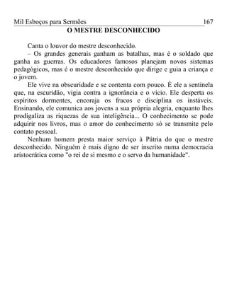 Mil Esboços para Sermões
O MESTRE DESCONHECIDO
Canta o louvor do mestre desconhecido.
– Os grandes generais ganham as batalhas, mas é o soldado que
ganha as guerras. Os educadores famosos planejam novos sistemas
pedagógicos, mas é o mestre desconhecido que dirige e guia a criança e
o jovem.
Ele vive na obscuridade e se contenta com pouco. É ele a sentinela
que, na escuridão, vigia contra a ignorância e o vício. Ele desperta os
espíritos dormentes, encoraja os fracos e disciplina os instáveis.
Ensinando, ele comunica aos jovens a sua própria alegria, enquanto lhes
prodigaliza as riquezas de sua inteligência... O conhecimento se pode
adquirir nos livros, mas o amor do conhecimento só se transmite pelo
contato pessoal.
Nenhum homem presta maior serviço à Pátria do que o mestre
desconhecido. Ninguém é mais digno de ser inscrito numa democracia
aristocrática como "o rei de si mesmo e o servo da humanidade".
167
 