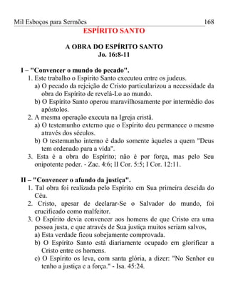 Mil Esboços para Sermões
ESPÍRITO SANTO
A OBRA DO ESPÍRITO SANTO
Jo. 16:8-11
I – "Convencer o mundo do pecado".
1. Este trabalho o Espírito Santo executou entre os judeus.
a) O pecado da rejeição de Cristo particularizou a necessidade da
obra do Espírito de revelá-Lo ao mundo.
b) O Espírito Santo operou maravilhosamente por intermédio dos
apóstolos.
2. A mesma operação executa na Igreja cristã.
a) O testemunho externo que o Espírito deu permanece o mesmo
através dos séculos.
b) O testemunho interno é dado somente àqueles a quem "Deus
tem ordenado para a vida".
3. Esta é a obra do Espírito; não é por força, mas pelo Seu
onipotente poder. - Zac. 4:6; II Cor. 5:5; I Cor. 12:11.
II – "Convencer o afundo da justiça".
1. Tal obra foi realizada pelo Espírito em Sua primeira descida do
Céu.
2. Cristo, apesar de declarar-Se o Salvador do mundo, foi
crucificado como malfeitor.
3. O Espírito devia convencer aos homens de que Cristo era uma
pessoa justa, e que através de Sua justiça muitos seriam salvos,
a) Esta verdade ficou sobejamente comprovada.
b) O Espírito Santo está diariamente ocupado em glorificar a
Cristo entre os homens.
c) O Espírito os leva, com santa glória, a dizer: "No Senhor eu
tenho a justiça e a força." - Isa. 45:24.
168
 