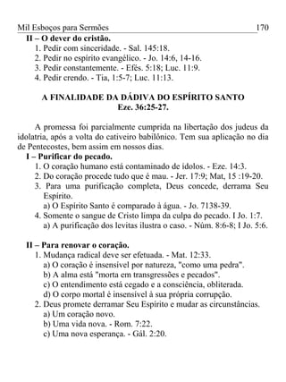 Mil Esboços para Sermões
II – O dever do cristão.
1. Pedir com sinceridade. - Sal. 145:18.
2. Pedir no espírito evangélico. - Jo. 14:6, 14-16.
3. Pedir constantemente. - Efés. 5:18; Luc. 11:9.
4. Pedir crendo. - Tia, 1:5-7; Luc. 11:13.
A FINALIDADE DA DÁDIVA DO ESPÍRITO SANTO
Eze. 36:25-27.
A promessa foi parcialmente cumprida na libertação dos judeus da
idolatria, após a volta do cativeiro babilônico. Tem sua aplicação no dia
de Pentecostes, bem assim em nossos dias.
I – Purificar do pecado.
1. O coração humano está contaminado de ídolos. - Eze. 14:3.
2. Do coração procede tudo que é mau. - Jer. 17:9; Mat, 15 :19-20.
3. Para uma purificação completa, Deus concede, derrama Seu
Espírito.
a) O Espírito Santo é comparado à água. - Jo. 7138-39.
4. Somente o sangue de Cristo limpa da culpa do pecado. I Jo. 1:7.
a) A purificação dos levitas ilustra o caso. - Núm. 8:6-8; I Jo. 5:6.
II – Para renovar o coração.
1. Mudança radical deve ser efetuada. - Mat. 12:33.
a) O coração é insensível por natureza, "como uma pedra".
b) A alma está "morta em transgressões e pecados".
c) O entendimento está cegado e a consciência, obliterada.
d) O corpo mortal é insensível à sua própria corrupção.
2. Deus promete derramar Seu Espírito e mudar as circunstâncias.
a) Um coração novo.
b) Uma vida nova. - Rom. 7:22.
c) Uma nova esperança. - Gál. 2:20.
170
 