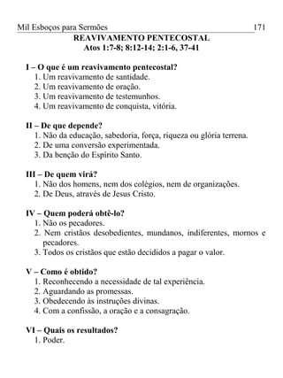 Mil Esboços para Sermões
REAVIVAMENTO PENTECOSTAL
Atos 1:7-8; 8:12-14; 2:1-6, 37-41
I – O que é um reavivamento pentecostal?
1. Um reavivamento de santidade.
2. Um reavivamento de oração.
3. Um reavivamento de testemunhos.
4. Um reavivamento de conquista, vitória.
II – De que depende?
1. Não da educação, sabedoria, força, riqueza ou glória terrena.
2. De uma conversão experimentada.
3. Da benção do Espírito Santo.
III – De quem virá?
1. Não dos homens, nem dos colégios, nem de organizações.
2. De Deus, através de Jesus Cristo.
IV – Quem poderá obtê-lo?
1. Não os pecadores.
2. Nem cristãos desobedientes, mundanos, indiferentes, mornos e
pecadores.
3. Todos os cristãos que estão decididos a pagar o valor.
V – Como é obtido?
1. Reconhecendo a necessidade de tal experiência.
2. Aguardando as promessas.
3. Obedecendo às instruções divinas.
4. Com a confissão, a oração e a consagração.
VI – Quais os resultados?
1. Poder.
171
 