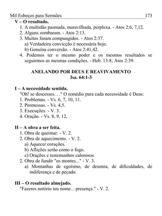 Mil Esboços para Sermões
V – O resultado.
1. A multidão pasmada, maravilhada, perplexa. - Atos 2:6, 7,12.
2. Alguns zombaram. - Atos 2:13.
3. Muitos foram compungidos. - Atos 2:37.
a) Verdadeira convicção é necessária hoje.
b) Genuína conversão. - Atos 2:41,42.
4. Podemos ter o mesmo poder e os mesmos resultados se
seguirmos as mesmas condições. - Heb. 13:8; Atos 2:39.
ANELANDO POR DEUS E REAVIVAMENTO
Isa. 64:1-3
I – A necessidade sentida.
"Oh! se descesses. . ." O remédio para cada necessidade é Deus:
1. Problemas. - Vs. 6, 7, 10, 11.
2. Promessas. - Vs. 4,5.
3. Execuções. - V. 3.
4. Oração. - Vs. 8, 9, 12,
II – A obra a ser feita.
1. Obra de queimar. - V. 2.
2. Obra de aquecimento. - V. 2.
a) Aquecer corações.
b) Aflições serão como o fogo.
c) Orações e testemunhos calorosos.
2. Obra de fundir "os montes..." - V. 3.
a) Montanhas de egoísmo, de desonra, de dificuldades, de
indiferença e de pecado.
III – O resultado almejado.
"Fazeres notório teu nome... presença." - V. 2.
173
 