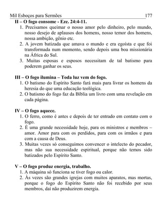 Mil Esboços para Sermões
II – O fogo consome - Eze. 24:4-11.
1. Precisamos queimar o nosso amor pelo dinheiro, pelo mundo,
nosso desejo de aplausos dos homens, nosso temor dos homens,
nossa ambição, gênio etc.
2. A jovem batizada que amava o mundo e era egoísta e que foi
transformada num momento, sendo depois uma boa missionária
na África do Sul.
3. Muitas esposas e esposos necessitam de tal batismo para
poderem ganhar os seus.
III – O fogo ilumina – Toda luz vem do fogo.
1. O batismo do Espírito Santo fará mais para livrar os homens da
heresia do que uma educação teológica.
2. O batismo do fogo faz da Bíblia um livro com uma revelação em
cada página.
IV – O fogo aquece.
1. O ferro, como é antes e depois de ter entrado em contato com o
fogo.
2. É uma grande necessidade hoje, para os ministros e membros –
amor. Amor para com os perdidos, para com os irmãos e para
com a causa de Deus.
3. Muitas vezes só conseguimos convencer o intelecto do pecador,
mas não sua necessidade espiritual, porque não temos sido
batizados pelo Espírito Santo.
V – O fogo produz energia, trabalho.
1. A máquina só funciona se tiver fogo ou calor.
2. Às vezes são grandes igrejas com muitos aparatos, mas mortas,
porque o fogo do Espírito Santo não foi recebido por seus
membros, daí não produzirem energia.
177
 