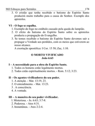 Mil Esboços para Sermões
3. O cristão que tenha recebido o batismo do Espírito Santo
produzirá muito trabalho para a causa do Senhor. Exemplo dos
apóstolos.
VI – O fogo se espalha.
1. Exemplo do fogo no estábulo causado pela queda do lampião.
2. O efeito do batismo do Espírito Santo sobre os apóstolos
produziu a propagação do Evangelho.
3. Se temos recebido o batismo do Espírito Santo devemos sair a
propagar a Verdade aos perdidos, com os meios que estiverem ao
nosso alcance.
A exortação apostólica: I Cor. 15 58; Zac, 1:10.
O MORTO VIVIFICADO
João 6:63
I – A necessidade para a obra do Espírito Santo.
1. Todos os homens estão legalmente mortos.
2. Todos estão espiritualmente mortos. - Rom. 5:12; 3:23.
II – Os agentes vivificadores do seu poder.
1. A atenção. - Mat. 13:19, 23.
2. O entendimento. - Mat. 13:23.
3 . A consciência.
4. A vontade.
III – A maneira do seu poder vivificador.
l. Misteriosa. - Jo. 6:63; 3:7-8.
2. Poderosa. - Atos 4:31.
3. Instantânea. - Atos 2:2-4.
178
 