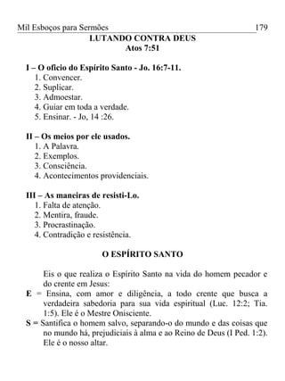 Mil Esboços para Sermões
LUTANDO CONTRA DEUS
Atos 7:51
I – O oficio do Espírito Santo - Jo. 16:7-11.
1. Convencer.
2. Suplicar.
3. Admoestar.
4. Guiar em toda a verdade.
5. Ensinar. - Jo, 14 :26.
II – Os meios por ele usados.
1. A Palavra.
2. Exemplos.
3. Consciência.
4. Acontecimentos providenciais.
III – As maneiras de resisti-Lo.
1. Falta de atenção.
2. Mentira, fraude.
3. Procrastinação.
4. Contradição e resistência.
O ESPÍRITO SANTO
Eis o que realiza o Espírito Santo na vida do homem pecador e
do crente em Jesus:
E = Ensina, com amor e diligência, a todo crente que busca a
verdadeira sabedoria para sua vida espiritual (Luc. 12:2; Tia.
1:5). Ele é o Mestre Onisciente.
S = Santifica o homem salvo, separando-o do mundo e das coisas que
no mundo há, prejudiciais à alma e ao Reino de Deus (I Ped. 1:2).
Ele é o nosso altar.
179
 