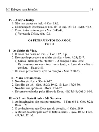 Mil Esboços para Sermões
IV – Amor à Justiça.
1. Não tem prazer no mal. - I Cor. 13:6.
2. Comparações insensatas. II Cor. 10:12; Luc. 18:10-11; Mat. 7:1-5.
3. Como tratar os inimigos. - Mat. 5:43-48;
a) Vereda de Cristo, pág, 172.
OS PENSAMENTOS DO AMOR
Fil. 4:8
I – As Saídas da Vida.
1. O amor não pensa no mal. - I Cor. 13:5, ú.p.
2. Do coração procedem as saídas da vida. - Prov. 4:23; 23:7.
a) Saídas - literalmente, "fontes". - O coração é uma fonte.
Os pensamentos constituem uma fonte, e fonte de caráter e
conduta. - Tiago 3:11.
3. Os maus pensamentos vêm do coração. - Mar. 7:20-23.
II – Maus Pensamentos.
1. Nos dias de Noé. - Gên. 6:5-12.
2. Nos dias de Ló. - Gên, 18:20; 19:12-13; Luc. 17:26-30.
3. Nos dias dos apóstolos. - Rom. 1:24-27.
4. Devem ser evitados pelos filhos de Deus. - Ef. 5:1-8; Col. 3:1-10.
III – O Amor Destrói toda a Má Suspeita.
1. As imaginações são más por natureza. - I Tim. 6:4-5; Gên. 8:21;
Rom. 1:21.
2. O conhecimento que Deus tem do coração. - I Crôn. 28:9.
3. A atitude do amor para com as faltas alheias. - Prov. 10:12; I Ped.
4:8; Sal. 32:1-2.
18
 