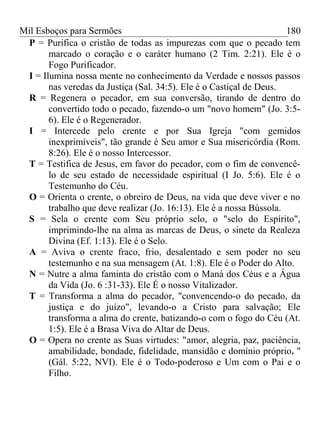 Mil Esboços para Sermões
P = Purifica o cristão de todas as impurezas com que o pecado tem
marcado o coração e o caráter humano (2 Tim. 2:21). Ele é o
Fogo Purificador.
I = Ilumina nossa mente no conhecimento da Verdade e nossos passos
nas veredas da Justiça (Sal. 34:5). Ele é o Castiçal de Deus.
R = Regenera o pecador, em sua conversão, tirando de dentro do
convertido todo o pecado, fazendo-o um "novo homem" (Jo. 3:5-
6). Ele é o Regenerador.
I = Intercede pelo crente e por Sua Igreja "com gemidos
inexprimíveis", tão grande é Seu amor e Sua misericórdia (Rom.
8:26). Ele é o nosso Intercessor.
T = Testifica de Jesus, em favor do pecador, com o fim de convencê-
lo de seu estado de necessidade espiritual (I Jo. 5:6). Ele é o
Testemunho do Céu.
O = Orienta o crente, o obreiro de Deus, na vida que deve viver e no
trabalho que deve realizar (Jo. 16:13). Ele é a nossa Bússola.
S = Sela o crente com Seu próprio selo, o "selo do Espírito",
imprimindo-lhe na alma as marcas de Deus, o sinete da Realeza
Divina (Ef. 1:13). Ele é o Selo.
A = Aviva o crente fraco, frio, desalentado e sem poder no seu
testemunho e na sua mensagem (At. 1:8). Ele é o Poder do Alto.
N = Nutre a alma faminta do cristão com o Maná dos Céus e a Água
da Vida (Jo. 6 :31-33). Ele É o nosso Vitalizador.
T = Transforma a alma do pecador, "convencendo-o do pecado, da
justiça e do juízo", levando-o a Cristo para salvação; Ele
transforma a alma do crente, batizando-o com o fogo do Céu (At.
1:5). Ele é a Brasa Viva do Altar de Deus.
O = Opera no crente as Suas virtudes: "amor, alegria, paz, paciência,
amabilidade, bondade, fidelidade, mansidão e domínio próprio. "
(Gál. 5:22, NVI). Ele é o Todo-poderoso e Um com o Pai e o
Filho.
180
 