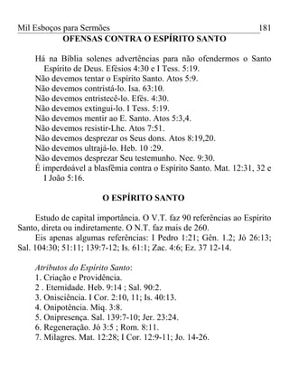 Mil Esboços para Sermões
OFENSAS CONTRA O ESPÍRITO SANTO
Há na Bíblia solenes advertências para não ofendermos o Santo
Espírito de Deus. Efésios 4:30 e I Tess. 5:19.
Não devemos tentar o Espírito Santo. Atos 5:9.
Não devemos contristá-lo. Isa. 63:10.
Não devemos entristecê-lo. Efés. 4:30.
Não devemos extingui-lo. I Tess. 5:19.
Não devemos mentir ao E. Santo. Atos 5:3,4.
Não devemos resistir-Lhe. Atos 7:51.
Não devemos desprezar os Seus dons. Atos 8:19,20.
Não devemos ultrajá-lo. Heb. 10 :29.
Não devemos desprezar Seu testemunho. Nee. 9:30.
É imperdoável a blasfêmia contra o Espírito Santo. Mat. 12:31, 32 e
I João 5:16.
O ESPÍRITO SANTO
Estudo de capital importância. O V.T. faz 90 referências ao Espírito
Santo, direta ou indiretamente. O N.T. faz mais de 260.
Eis apenas algumas referências: I Pedro 1:21; Gên. 1.2; Jó 26:13;
Sal. 104:30; 51:11; 139:7-12; Is. 61:1; Zac. 4:6; Ez. 37 12-14.
Atributos do Espírito Santo:
1. Criação e Providência.
2 . Eternidade. Heb. 9:14 ; Sal. 90:2.
3. Onisciência. I Cor. 2:10, 11; Is. 40:13.
4. Onipotência. Miq. 3:8.
5. Onipresença. Sal. 139:7-10; Jer. 23:24.
6. Regeneração. Jó 3:5 ; Rom. 8:11.
7. Milagres. Mat. 12:28; I Cor. 12:9-11; Jo. 14-26.
181
 