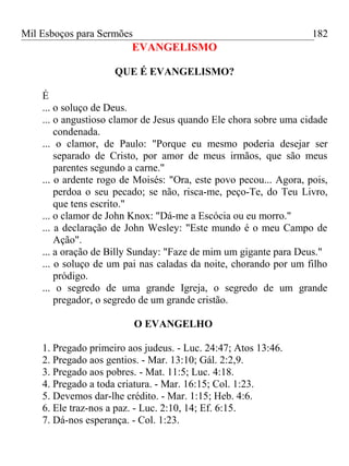 Mil Esboços para Sermões
EVANGELISMO
QUE É EVANGELISMO?
É
... o soluço de Deus.
... o angustioso clamor de Jesus quando Ele chora sobre uma cidade
condenada.
... o clamor, de Paulo: "Porque eu mesmo poderia desejar ser
separado de Cristo, por amor de meus irmãos, que são meus
parentes segundo a carne."
... o ardente rogo de Moisés: "Ora, este povo pecou... Agora, pois,
perdoa o seu pecado; se não, risca-me, peço-Te, do Teu Livro,
que tens escrito."
... o clamor de John Knox: "Dá-me a Escócia ou eu morro."
... a declaração de John Wesley: "Este mundo é o meu Campo de
Ação".
... a oração de Billy Sunday: "Faze de mim um gigante para Deus."
... o soluço de um pai nas caladas da noite, chorando por um filho
pródigo.
... o segredo de uma grande Igreja, o segredo de um grande
pregador, o segredo de um grande cristão.
O EVANGELHO
1. Pregado primeiro aos judeus. - Luc. 24:47; Atos 13:46.
2. Pregado aos gentios. - Mar. 13:10; Gál. 2:2,9.
3. Pregado aos pobres. - Mat. 11:5; Luc. 4:18.
4. Pregado a toda criatura. - Mar. 16:15; Col. 1:23.
5. Devemos dar-lhe crédito. - Mar. 1:15; Heb. 4:6.
6. Ele traz-nos a paz. - Luc. 2:10, 14; Ef. 6:15.
7. Dá-nos esperança. - Col. 1:23.
182
 