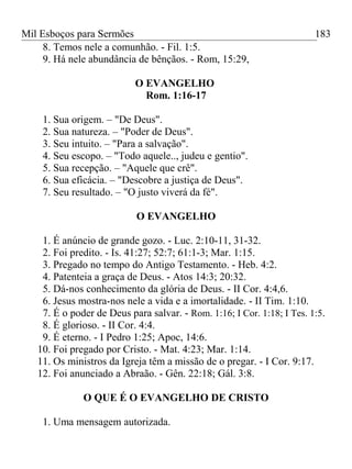 Mil Esboços para Sermões
8. Temos nele a comunhão. - Fil. 1:5.
9. Há nele abundância de bênçãos. - Rom, 15:29,
O EVANGELHO
Rom. 1:16-17
1. Sua origem. – "De Deus".
2. Sua natureza. – "Poder de Deus".
3. Seu intuito. – "Para a salvação".
4. Seu escopo. – "Todo aquele.., judeu e gentio".
5. Sua recepção. – "Aquele que crê".
6. Sua eficácia. – "Descobre a justiça de Deus".
7. Seu resultado. – "O justo viverá da fé".
O EVANGELHO
1. É anúncio de grande gozo. - Luc. 2:10-11, 31-32.
2. Foi predito. - Is. 41:27; 52:7; 61:1-3; Mar. 1:15.
3. Pregado no tempo do Antigo Testamento. - Heb. 4:2.
4. Patenteia a graça de Deus. - Atos 14:3; 20:32.
5. Dá-nos conhecimento da glória de Deus. - II Cor. 4:4,6.
6. Jesus mostra-nos nele a vida e a imortalidade. - II Tim. 1:10.
7. É o poder de Deus para salvar. - Rom. 1:16; I Cor. 1:18; I Tes. 1:5.
8. É glorioso. - II Cor. 4:4.
9. É eterno. - I Pedro 1:25; Apoc, 14:6.
10. Foi pregado por Cristo. - Mat. 4:23; Mar. 1:14.
11. Os ministros da Igreja têm a missão de o pregar. - I Cor. 9:17.
12. Foi anunciado a Abraão. - Gên. 22:18; Gál. 3:8.
O QUE É O EVANGELHO DE CRISTO
1. Uma mensagem autorizada.
183
 