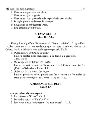Mil Esboços para Sermões
2. Uma mensagem da atualidade.
3. Uma mensagem urgente.
4. Uma mensagem provada pela experiência dos séculos.
5. Solução para o problema do pecado.
6. Revelação do coração de Deus.
7. Está ao alcance de todos,
O EVANGELHO
Mar. 16:15-16
Evangelho significa "boas-novas", "boas noticias", É agradável
receber boas notícias! As melhores que há para o mundo são as de
Cristo, isto é, a salvação para todo aquele que crê. Ele é:
1. O Evangelho da Graça de Deus.
Em seu caráter e sua mensagem: é de Deus, e é gracioso.
- Atos 20:24,
2. O Evangelho da Glória de Cristo.
Em seu assunto e seu resultado: seu tema é Cristo e seu fim é a
glória do Salvador. - II Cor. 4:4.
3. O Evangelho de nossa Salvação.
Em seu propósito e seu poder: seu fim é salvar e é "o poder de
Deus para a salvação". (cf. Rom. 1:16; Ef. 1:13).
A MENSAGEM DE DEUS
Zac. 2:1-5
I – A grandeza da mensagem.
1. Importante. – "Corre". - V. 4.
2. Pessoal e verbal – "Fala". - V. 4.
3. Para uma classe importante - "A este jovem". - V. 4.
184
 