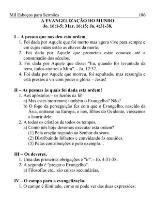 Mil Esboços para Sermões
A EVANGELIZAÇÃO DO MUNDO
Jo. 16:1-5; Mar. 16:15; Jo. 4:31-38.
I – A pessoa que nos deu esta ordem,
1. Foi dada por Aquele que foi morto mas agora vive para sempre e
em cujos mãos estão as chaves da morte.
2. Foi dada por Aquele que prometeu estar conosco até a
consumação dos séculos.
3. Foi dada por Aquele que disse: "Eu, quando for levantado da
terra, todos atrairei a Mim". - Jo. 12:32.
4. Foi dada por Aquele que morreu, foi sepultado, mas ressurgiu e
está prestes a vir com poder e glória – Jesus!
II – As pessoas às quais foi dada esta ordem!
1. Aos apóstolos – os heróis da fé!
a) Mas estes morreram; também o Evangelho? Não?
b) O fogo da perseguição fez com que o Evangelho, nascido da
Ásia, entrasse na Europa, e nós, filhos do Ocidente, viéssemos
a haurir dele.
2. A todos os cristãos de todos os tempos.
a) Como nós hoje devemos executar esta ordem?
(1) Pela oração rogando ao Senhor da seara.
(2) Distribuindo folhetos e convidando às reuniões.
(3) Pelas contribuições e pelo exemplo. ,
III – Os deveres.
1. Uma das primeiras obrigações é "ir". - Jo. 4:31-38.
2. A segunda é "pregar o Evangelho".
a) Filosofias etc., são coisas secundárias,
IV – O campo para a evangelização.
1. O campo é ilimitado, como se pode ver das duas expressões:
186
 