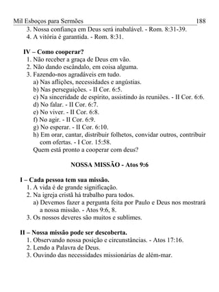 Mil Esboços para Sermões
3. Nossa confiança em Deus será inabalável. - Rom. 8:31-39.
4. A vitória é garantida. - Rom. 8:31.
IV – Como cooperar?
1. Não receber a graça de Deus em vão.
2. Não dando escândalo, em coisa alguma.
3. Fazendo-nos agradáveis em tudo.
a) Nas aflições, necessidades e angústias.
b) Nas perseguições. - II Cor. 6:5.
c) Na sinceridade de espírito, assistindo às reuniões. - II Cor. 6:6.
d) No falar. - II Cor. 6:7.
e) No viver. - II Cor. 6:8.
f) No agir. - II Cor. 6:9.
g) No esperar. - II Cor. 6:10.
h) Em orar, cantar, distribuir folhetos, convidar outros, contribuir
com ofertas. - I Cor. 15:58.
Quem está pronto a cooperar com deus?
NOSSA MISSÃO - Atos 9:6
I – Cada pessoa tem sua missão.
1. A vida é de grande significação.
2. Na igreja cristã há trabalho para todos.
a) Devemos fazer a pergunta feita por Paulo e Deus nos mostrará
a nossa missão. - Atos 9:6, 8.
3. Os nossos deveres são muitos e sublimes.
II – Nossa missão pode ser descoberta.
1. Observando nossa posição e circunstâncias. - Atos 17:16.
2. Lendo a Palavra de Deus.
3. Ouvindo das necessidades missionárias de além-mar.
188
 