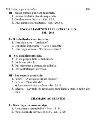 Mil Esboços para Sermões
III – Nossa missão pode ser realizada.
1. Impossibilidades não são requeridas.
2. Confiando em Deus. - II Cor. 12:9.
3. Deus garante os resultados. - Sal. 126:5-6.
ENCORAJAMENTO PARA O TRABALHO
Sal. 126:6
I – O trabalhador e seu trabalho.
1. Uma vida ativa – "Andando".
2. Um ofício importante – "Leva a semente".
3. Uma carga valiosa – "Preciosa semente",
II – Seu desânimo previsto.
1. De sua própria falta de habilidade.
2. Da dureza do solo.
3. Das incertezas e demora da colheita.
4. Dos contratempos externos.
III – Seu sucesso prometido.
1. Futuro – "A ceifa é o fim do mundo".
2. Certeza – "Sem dúvida".
a) A semente é viva e eficaz. - Isa. 55:11.
3. Alegria – Levando os resultados para Deus e para o reino dos
céus.
CHAMADO AO SERVIÇO
I – Deus requer o nosso serviço.
1. A cada um o seu trabalho. - Mar, 13 :34.
2. "Se alguém Me serve, siga-Me", - ão, 12 :26.
189
 