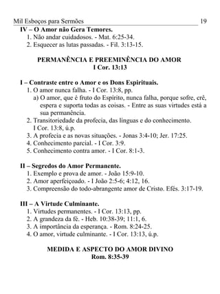 Mil Esboços para Sermões
IV – O Amor não Gera Temores.
1. Não andar cuidadosos. - Mat. 6:25-34.
2. Esquecer as lutas passadas. - Fil. 3:13-15.
PERMANÊNCIA E PREEMINÊNCIA DO AMOR
I Cor. 13:13
I – Contraste entre o Amor e os Dons Espirituais.
1. O amor nunca falha. - I Cor. 13:8, pp.
a) O amor, que é fruto do Espírito, nunca falha, porque sofre, crê,
espera e suporta todas as coisas. - Entre as suas virtudes está a
sua permanência.
2. Transitoriedade da profecia, das línguas e do conhecimento.
I Cor. 13:8, ú.p.
3. A profecia e as novas situações. - Jonas 3:4-10; Jer. 17:25.
4. Conhecimento parcial. - I Cor. 3:9.
5. Conhecimento contra amor. - I Cor. 8:1-3.
II – Segredos do Amor Permanente.
1. Exemplo e prova de amor. - João 15:9-10.
2. Amor aperfeiçoado. - I João 2:5-6; 4:12, 16.
3. Compreensão do todo-abrangente amor de Cristo. Efés. 3:17-19.
III – A Virtude Culminante.
1. Virtudes permanentes. - I Cor. 13:13, pp.
2. A grandeza da fé. - Heb. 10:38-39; 11:1, 6.
3. A importância da esperança. - Rom. 8:24-25.
4. O amor, virtude culminante. - I Cor. 13:13, ú.p.
MEDIDA E ASPECTO DO AMOR DIVINO
Rom. 8:35-39
19
 