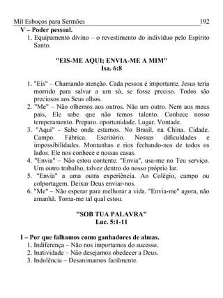 Mil Esboços para Sermões
V – Poder pessoal.
1. Equipamento divino – o revestimento do indivíduo pelo Espírito
Santo.
"EIS-ME AQUI; ENVIA-ME A MIM"
Isa. 6:8
1. "Eis" – Chamando atenção. Cada pessoa é importante. Jesus teria
morrido para salvar a um só, se fosse preciso. Todos são
preciosos aos Seus olhos.
2. "Me" – Não olhemos aos outros. Não um outro. Nem aos meus
pais, Ele sabe que não temos talento. Conhece nosso
temperamento. Preparo. oportunidade. Lugar. Vontade.
3. "Aqui" - Sabe onde estamos. No Brasil, na China. Cidade.
Campo. Fábrica. Escritório. Nossas dificuldades e
impossibilidades. Montanhas e rios fechando-nos de todos os
lados. Ele nos conhece e nossas casas.
4. "Envia" – Não estou contente. "Envia", usa-me no Teu serviço.
Um outro trabalho, talvez dentro do nosso próprio lar.
5. "Envia" a uma outra experiência. Ao Colégio, campo ou
colportagem. Deixar Deus enviar-nos.
6. "Me" – Não esperar para melhorar a vida. "Envia-me" agora, não
amanhã. Toma-me tal qual estou.
"SOB TUA PALAVRA"
Luc. 5:1-11
I – Por que falhamos como ganhadores de almas.
1. Indiferença – Não nos importamos do sucesso.
2. Inatividade – Não desejamos obedecer a Deus.
3. Indolência – Desanimamos facilmente.
192
 