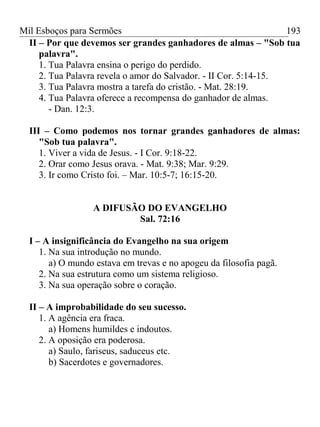 Mil Esboços para Sermões
II – Por que devemos ser grandes ganhadores de almas – "Sob tua
palavra".
1. Tua Palavra ensina o perigo do perdido.
2. Tua Palavra revela o amor do Salvador. - II Cor. 5:14-15.
3. Tua Palavra mostra a tarefa do cristão. - Mat. 28:19.
4. Tua Palavra oferece a recompensa do ganhador de almas.
- Dan. 12:3.
III – Como podemos nos tornar grandes ganhadores de almas:
"Sob tua palavra".
1. Viver a vida de Jesus. - I Cor. 9:18-22.
2. Orar como Jesus orava. - Mat. 9:38; Mar. 9:29.
3. Ir como Cristo foi. – Mar. 10:5-7; 16:15-20.
A DIFUSÃO DO EVANGELHO
Sal. 72:16
I – A insignificância do Evangelho na sua origem
1. Na sua introdução no mundo.
a) O mundo estava em trevas e no apogeu da filosofia pagã.
2. Na sua estrutura como um sistema religioso.
3. Na sua operação sobre o coração.
II – A improbabilidade do seu sucesso.
1. A agência era fraca.
a) Homens humildes e indoutos.
2. A oposição era poderosa.
a) Saulo, fariseus, saduceus etc.
b) Sacerdotes e governadores.
193
 