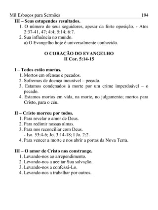Mil Esboços para Sermões
III – Seus estupendos resultados.
1. O número de seus seguidores, apesar da forte oposição. - Atos
2:37-41, 47; 4:4; 5:14; 6:7.
2. Sua influência no mundo.
a) O Evangelho hoje é universalmente conhecido.
O CORAÇÃO DO EVANGELHO
II Cor. 5:14-15
I – Todos estão mortos.
1. Mortos em ofensas e pecados.
2. Sofremos de doença incurável – pecado.
3. Estamos condenados à morte por um crime imperdoável – o
pecado.
4. Estamos mortos em vida, na morte, no julgamento; mortos para
Cristo, para o céu.
II – Cristo morreu por todos.
1. Para revelar o amor de Deus.
2. Para redimir nossas almas.
3. Para nos reconciliar com Deus.
- Isa. 53:4-6; Jo. 3:14-18; I Jo. 2:2.
4. Para vencer a morte e nos abrir a portas da Nova Terra.
III – O amor de Cristo nos constrange.
1. Levando-nos ao arrependimento.
2. Levando-nos a aceitar Sua salvação.
3. Levando-nos a confessá-Lo.
4. Levando-nos a trabalhar por outros.
194
 